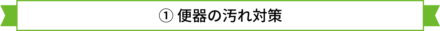 ① 便器の汚れ対策